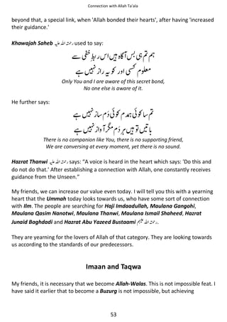 Connection with Allah Ta’ala

beyond that, a special link, when 'Allah bonded their hearts', after having 'increased
their guidance.'
Khawajah Saheb ⊑ࢫ ᤆ used to say:

ẵ
ᙺ

ᙴ͛

ᘳฐᗏ

ᨪƓ ⛨ ෝ

Only You and I are aware of this secret bond,
No one else is aware of it.

He further says:

ᙺ
ᙺ

៮Ɠ ᛺៮Ɠ ฐ

ດ

ᙴ຋ེ

There is no companion like You, there is no supporting friend,
We are conversing at every moment, yet there is no sound.

Hazrat Thanwi ⊑ࢫ ᤆ says: “A voice is heard in the heart which says: 'Do this and
do not do that.' After establishing a connection with Allah, one constantly receives
guidance from the Unseen.”
My friends, we can increase our value even today. I will tell you this with a yearning
heart that the Ummah today looks towards us, who have some sort of connection
with Ilm. The people are searching for Haji Imdaadullah, Maulana Gangohi,
Maulana Qasim Nanotwi, Maulana Thanwi, Maulana Ismail Shaheed, Hazrat
Junaid Baghdadi and Hazrat Abu Yazeed Bustaami ⊓ࢫ ᤆ .
They are yearning for the lovers of Allah of that category. They are looking towards
us according to the standards of our predecessors.

Imaan and Taqwa
My friends, it is necessary that we become Allah-Walas. This is not impossible feat. I
have said it earlier that to become a Buzurg is not impossible, but achieving

53

 