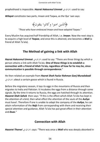 Connection with Allah Ta’ala

prophethood is impossible. Hazrat Hakeemul Ummat ⊑ࢫ ᤆ used to say:
Wilayat constitutes two parts, Imaan and Taqwa, as the Qur 'aan says:

Those who have embraced Imaan and have adopted Taqwa.

Every Muslim has acquired half friendship of Allah, i.e. Imaan. Now the next step is
to acquire a high level of Taqwa, and once this is attained, one becomes a Wali (a
friend of Allah Ta'ala).

The Method of gaining a link with Allah
Hazrat Hakeemul Ummat ⊑ࢫ ᤆ used to say: “There are three things by which a
person attains a link with Allah Ta'ala. One of these things is to establish a
connection with a friend of Allah Ta'ala, regardless of how far he may be, since
communication is possible through correspondence.”
He then related an example from Hazrat Shah Fazlur Rahman Ganj Muradabadi
⊑ࢫ ᤆ about a certain goose which is found in Russia.
Before the migratory season, it lays its eggs in the mountains of Russia and then
migrates to India and Pakistan. It incubates the eggs from a distance through some
signals. By the time it returns to Russia, the eggs are hatched through its attention.
Hazarat Shah Saheb then says: “If this is the effect which Allah Ta’ala has kept in
the attention of a bird, then what effect the attention of the souls of the Auliya
must have!. Therefore if one is unable to adapt the company of the Auliya, he can
attain reformation of the Nafs from corresponding with them and receiving their
special attention and guidance, Allah Ta’ala has put great effect in their attention
and Duas.”

Connection with Allah
Hazarat Thanwi ⊑ࢫ ᤆ says: “There was once a Wali who was deeply absorbed in
54

 