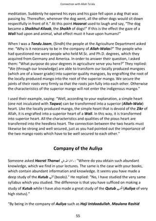 Connection with Allah Ta’ala

meditation. Suddenly he opened his eyes and his gaze fell upon a dog that was
passing by. Thereafter, wherever the dog went, all the other dogs would sit down
respectfully in front of it.” At this point Hazarat used to laugh and say, “The dog
became a Shaikhul-Kilaab, the Shaikh of dogs!” If this is the effect the gaze of a
Wali had upon and animal, what effect must it have upon humans!”
When I was a Tandu Jaam, (Sindh) the people at the Agriculture Department asked
me: “Why is it necessary to be in the company of Allah-Walas?” The people who
had questioned me were people who held M.Sc. and Ph.D. degrees, which they
acquired from Germany and America. In order to answer their question, I asked
them: “What purpose do your degrees in agriculture serve you here?” They replied:
“We (through our knowledge) are able to transform our locally produced mangoes
(which are of a lower grade) into superior quality mangoes, by engrafting the root of
the locally produced mango into the root of the superior mango. We secure the
joints of their roots very firmly so that the roots join fully into each other. Otherwise
the characteristics of the superior mange will not enter the indigenous mango.”
I used their example, saying: “Well, according to your explanation, a simple heart
(one not inculcated with Taqwa) can be transformed into a superior (Allah-Wala)
heart. Like the locally produced mango, the simple heart that is devoid of the Zikr of
Allah, it is engrafted into a superior heart of a Wali. In this way, it is transformed
into superior heart. All the characteristics and qualities of the pious heart are
transferred into the heedless heart. The connection between the two hearts must
likewise be strong and well secured, just as you had pointed out the importance of
the two mango roots which have to be well secured to each other.”

Company of the Auliya
Someone asked Hazrat Thanwi ⊑ࢫ ᤆ : Where do you obtain such abundant
knowledge, which we find in your lectures. The same is the case with your books,
which contain abundant information and knowledge. It seems you have made a
deep study of the Kutub ☜ (books). He replied: “No, I have studied the very same
syllabus which you studied. The difference is that you have sufficed on making a
study of Kutub while I have also made a great study of the Qutub ╁ (Auliya of very
high status).”
“By being in the company of Auliya such as Haji Intdaadullah, Maulana Rashid
55

 
