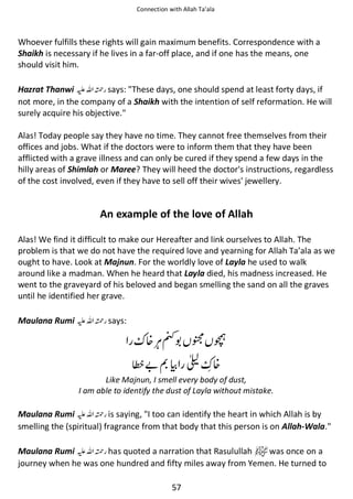 Connection with Allah Ta’ala

Whoever fulfills these rights will gain maximum benefits. Correspondence with a
Shaikh is necessary if he lives in a far-off place, and if one has the means, one
should visit him.
Hazrat Thanwi ⊑ࢫ ᤆ says: These days, one should spend at least forty days, if
not more, in the company of a Shaikh with the intention of self reformation. He will
surely acquire his objective.
Alas! Today people say they have no time. They cannot free themselves from their
offices and jobs. What if the doctors were to inform them that they have been
afflicted with a grave illness and can only be cured if they spend a few days in the
hilly areas of Shimlah or Maree? They will heed the doctor's instructions, regardless
of the cost involved, even if they have to sell off their wives' jewellery.

An example of the love of Allah
Alas! We find it difficult to make our Hereafter and link ourselves to Allah. The
problem is that we do not have the required love and yearning for Allah Ta’ala as we
ought to have. Look at Majnun. For the worldly love of Layla he used to walk
around like a madman. When he heard that Layla died, his madness increased. He
went to the graveyard of his beloved and began smelling the sand on all the graves
until he identified her grave.
Maulana Rumi ⊑ࢫ ᤆ says:

ஏ ᗛ

᥏

޵ ‫ ۝‬੠ ᥏

Like Majnun, I smell every body of dust,
I am able to identify the dust of Layla without mistake.

Maulana Rumi ⊑ࢫ ᤆ is saying, I too can identify the heart in which Allah is by
smelling the (spiritual) fragrance from that body that this person is on Allah-Wala.
Maulana Rumi ⊑ࢫ ᤆ has quoted a narration that Rasulullah
was once on a
journey when he was one hundred and fifty miles away from Yemen. He turned to
57

 