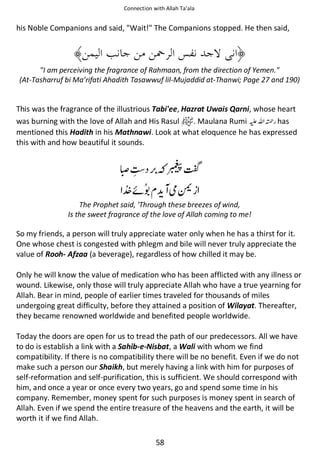 Connection with Allah Ta’ala

his Noble Companions and said, Wait! The Companions stopped. He then said,

I am perceiving the fragrance of Rahmaan, from the direction of Yemen.
(At-Tasharruf bi Ma’rifati Ahadith Tasawwuf lil-Mujaddid at-Thanwi; Page 27 and 190)

This was the fragrance of the illustrious Tabi'ee, Hazrat Uwais Qarni, whose heart
was burning with the love of Allah and His Rasul
. Maulana Rumi ⊑ࢫ ᤆ has
mentioned this Hadith in his Mathnawi. Look at what eloquence he has expressed
this with and how beautiful it sounds.

ୋϪ

“
ᠻ

ဲᧂ

The Prophet said, 'Through these breezes of wind,
Is the sweet fragrance of the love of Allah coming to me!

So my friends, a person will truly appreciate water only when he has a thirst for it.
One whose chest is congested with phlegm and bile will never truly appreciate the
value of Rooh- Afzaa (a beverage), regardless of how chilled it may be.
Only he will know the value of medication who has been afflicted with any illness or
wound. Likewise, only those will truly appreciate Allah who have a true yearning for
Allah. Bear in mind, people of earlier times traveled for thousands of miles
undergoing great difficulty, before they attained a position of Wilayat. Thereafter,
they became renowned worldwide and benefited people worldwide.
Today the doors are open for us to tread the path of our predecessors. All we have
to do is establish a link with a Sahib-e-Nisbat, a Wali with whom we find
compatibility. If there is no compatibility there will be no benefit. Even if we do not
make such a person our Shaikh, but merely having a link with him for purposes of
self-reformation and self-purification, this is sufficient. We should correspond with
him, and once a year or once every two years, go and spend some time in his
company. Remember, money spent for such purposes is money spent in search of
Allah. Even if we spend the entire treasure of the heavens and the earth, it will be
worth it if we find Allah.
58

 