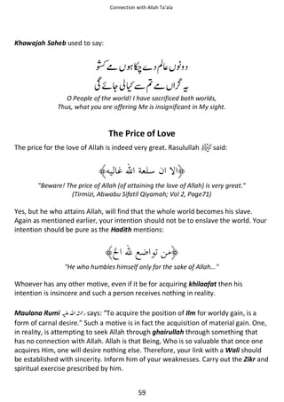 Connection with Allah Ta’ala

Khawajah Saheb used to say:

ჹ

ᖞ

ࢳ⇘ ᑊ

Տᠻᆽ ʯẵฐჹ

ᨪ

O People of the world! I have sacrificed both worlds,
Thus, what you are offering Me is insignificant in My sight.

The Price of Love
The price for the love of Allah is indeed very great. Rasulullah

said:

Beware! The price of Allah (of attaining the love of Allah) is very great.
(Tirmizi, Abwabu Sifatil Qiyamah; Vol 2, Page71)

Yes, but he who attains Allah, will find that the whole world becomes his slave.
Again as mentioned earlier, your intention should not be to enslave the world. Your
intention should be pure as the Hadith mentions:

He who humbles himself only for the sake of Allah...

Whoever has any other motive, even if it be for acquiring khilaafat then his
intention is insincere and such a person receives nothing in reality.
Maulana Rumi ⊑ࢫ ᤆ says: “To acquire the position of Ilm for worldy gain, is a
form of carnal desire.” Such a motive is in fact the acquisition of material gain. One,
in reality, is attempting to seek Allah through ghairullah through something that
has no connection with Allah. Allah is that Being, Who is so valuable that once one
acquires Him, one will desire nothing else. Therefore, your link with a Wali should
be established with sincerity. Inform him of your weaknesses. Carry out the Zikr and
spiritual exercise prescribed by him.
59

 