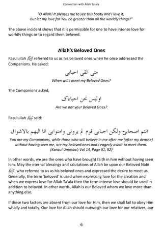 Connection with Allah Ta’ala

“O Allah! It pleases me to see this booty and I love it,
but let my love for You be greater than all the worldly things!”

The above incident shows that it is permissible for one to have intense love for
worldly things or to regard them beloved.

Allah’s Beloved Ones
Rasulullah
referred to us as his beloved ones when he once addressed the
Companions. He asked:

When will I meet my Beloved Ones?

The Companions asked,

Are we not your Beloved Ones?

Rasulullah

said:

‫۔‬
You are my Companions, while those who will believe in me after me (after my demise)
without having seen me, are my beloved ones and I eagerly await to meet them.
(Kanzul Ummaal; Vol 14, Page 51, 52)

In other words, we are the ones who have brought faith in him without having seen
him. May the eternal blessings and salutations of Allah be upon our Beloved Nabi
, who referred to us as his beloved ones and expressed the desire to meet us.
Generally, the term 'beloved' is used when expressing love for the creation and
when we express love for Allah Ta'ala then the term intense love should be used in
addition to beloved. In other words, Allah is our Beloved whom we love more than
anything else.
If these two factors are absent from our love for Him, then we shall fail to obey Him
wholly and totally. Our love for Allah should outweigh our love for our relatives, our

6

 