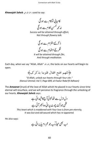 Connection with Allah Ta’ala

Khawajah Saheb ⊑ࢫ ᤆ used to say:

Տ ẵ ◵຋ ဳ◵
Տ ẵ

ᑋ

Success will be attained through effort,
Not through flowery talk.

Տ ẵ ‫⚮͚ ؂‬

Տ ẵ ᔄ ͚␥

It will be attained through Zikr,
And through meditation.

Each day, when we say Allah, Allah ࢫ ࢫ , the locks on our hearts will begin to
open.

O Allah, unlock our hearts through Your zikr.
(Kanzul Ummal; Vol 7, Page 699, al-Faalur Rabe'fil Adhaan)

The Amaanat (trust) of the love of Allah which He placed in our hearts since time
eternal will resurface, and we will perceive its fragrance through the unlocking of
our hearts. Khawajah Saheb says:

ᙺ៮ ῱◵ ៮Ɠຮẵ
ᙺ៮

ᑴ

ᚩ

ጶ༠

This heart which is maddened with Your love is from pre-eternity,
It was but and old wound which has re-appeared.

He also says:

ᙺ៮

௦ጶ
60

୵

 