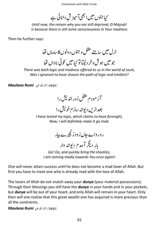 Connection with Allah Ta’ala

ႏ

ᙺ៮

ጨʯ

Until now, the reason why you are still deprived, O Majzub!
Is because there is still some consciousness in Your madness

Then he further says:

ຮ ઈ ◵ ᑊ

ጨ ≛࿫

ຮ

ʯ຋ᬊ

៮Ɠ

ጶ

There was both logic and madness offered to us in the world of souls,
Was I ignorant to have chosen the path of logic and intellect?

Maulana Rumi ⊑ࢫ ᤆ says:

ᣘ

≛ ࿬

ᣘ᨞

ᑋᨩ ᨨ í

I have tested my logic, which claims to have foresight,
Now, I will definitely make it go mad.

‫ ۝‬ᇚ

ᆽ

ᑋᨩ ో ᥶
Go! Go, and quickly bring the shackles,
I ant coming madly towards You once again!

One will never attain success until he does not become a mad lover of Allah. But
first you have to meet one who is already mad with the love of Allah.
The lovers of Allah do not snatch away your dunya (your material possessions).
Through their blessings you still have the dunya in your hands and in your pockets,
but dunya will be out of your heart, and only Allah will remain in your heart. Only
then will one realize that this great wealth one has acquired is more precious than
all the continents.
Maulana Rumi ⊑ࢫ ᤆ says:
61

 