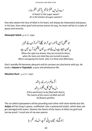 Connection with Allah Ta’ala

Ὄ፲ ổ᨞Ὄᨨ
O Heart! Is this sugar sweet?
Or is the Creator of sugar sweeter?

One who attains the love of Allah in his heart, will always be intoxicated and joyous
in His love. Even when grief and sorrow comes his way, his heart will be in a state of
peace and serenity.
Khawajah Saheb ⊑ࢫ ᤆ says:

ҍ͚ ຋
ᙺ

፥ጶ⚮
Ɠᨪ

຋ᙴ ፣ጶ
͚ ᙺ۲ Ɠᨪ

When the sighs are drawn, they are turned to Hoors,
when the tears are shed they are turned to jewels,
Who is occupying this heart, who is in these tear-filled eyes,

One's worldly life becomes pleasant and his sorrows are also borne with joy. He
leads a Hayaat-e-Tayyebah, a pure and wholesome life.
Maulana Rumi ⊑ࢫ ᤆ says:

Ỻ ᥏ᮃ ᮃࢳ⇘
Ỻ Џ

Ἷ⇘

If this world were to be filled with thorns,
The hearts of the Lovers of Allah will still
be flowery gardens.

The so-called superpowers will be pounding each other with atom bombs but the
Auliya will be living in peace, unaffected. Like a waterproof watch, which does not
get damaged with water, likewise the hearts of the lovers of Allah are grief and
sorrow proof. I recall one of my own poems:

ᓦ ⍄

ᚪ ៮ ̂ Տ
62

 