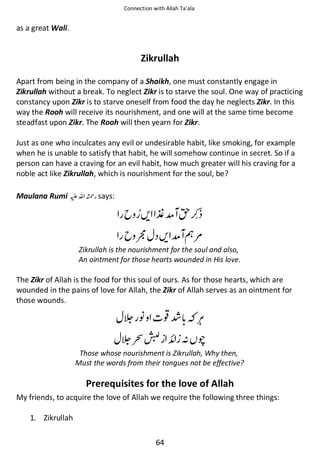 Connection with Allah Ta’ala

as a great Wali.

Zikrullah
Apart from being in the company of a Shaikh, one must constantly engage in
Zikrullah without a break. To neglect Zikr is to starve the soul. One way of practicing
constancy upon Zikr is to starve oneself from food the day he neglects Zikr. In this
way the Rooh will receive its nourishment, and one will at the same time become
steadfast upon Zikr. The Rooh will then yearn for Zikr.
Just as one who inculcates any evil or undesirable habit, like smoking, for example
when he is unable to satisfy that habit, he will somehow continue in secret. So if a
person can have a craving for an evil habit, how much greater will his craving for a
noble act like Zikrullah, which is nourishment for the soul, be?
Maulana Rumi ⊑ࢫ ᤆ says:

ᨨ ⋺ో ᣆ

୶ ᨨ ో ᗏ౎
Zikrullah is the nourishment for the soul and also,
An ointment for those hearts wounded in His love.

The Zikr of Allah is the food for this soul of ours. As for those hearts, which are
wounded in the pains of love for Allah, the Zikr of Allah serves as an ointment for
those wounds.

ᑊ

◀Ỻ
ᑋ ᚩ

᭰

Those whose nourishment is Zikrullah, Why then,
Must the words from their tongues not be effective?

Prerequisites for the love of Allah
My friends, to acquire the love of Allah we require the following three things:
1. Zikrullah
64

 