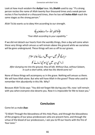 Connection with Allah Ta’ala

Look at how much wisdom the Auliya have. My Shaikh used to say: If a strong
person recites the name of Allah twenty four thousand times and a weak person
recites it five hundred or a thousand times, then he too will Insha-Allah reach the
same stages as the strong person.
Allah Ta'ala wants us to obey Him according to our strength.

Fear Allah according to your capability.

If we did not detach our hearts from the worldly things, then a day will come when
these very things which amuse us will remain above the ground while we ourselves
will be gone underground. These things will see us off to our graves.

ᑋ⇘ ᠻ ᗫ
Ɠᓥઈ

ʯ

ⓚ͚

ᷪ

After dumping me into the ground, they all left, Without Dua, without Salaam,
In such a short while, what has this World come to?

None of these things will accompany us in the grave. Nothing will amuse us there.
We will have Allah alone. But who will have Allah in the grave? Those who used to
remember Him abundantly in this life. Why?
Because Allah Ta'ala says: You did not forget Me during your life, now I will remain
with you when everyone else deserts you. Now it is impossible for Me to leave you.

Conclusion
Come let us make Dua:
O Allah! Through the blessedness of this Holy Place, and through the blessedness
of the progeny of our pious predecessors who are present here, and through the
virtue of the blood of our predecessors, I ask you to fill our hearts with the fire of
Your Love.

66

 