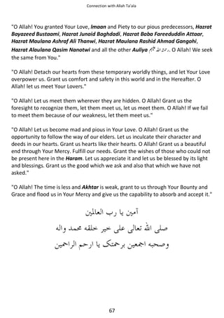 Connection with Allah Ta’ala

O Allah! You granted Your Love, lmaan and Piety to our pious predecessors, Hazrat
Bayazeed Bustaami, Hazrat Junaid Baghdadi, Hazrat Baba Fareeduddin Attaar,
Hazrat Maulana Ashraf Ali Thanwi, Hazrat Maulana Rashid Ahmad Gangohi,
Hazrat Alaulana Qasim Nanotwi and all the other Auliya ⊓ࢫ ᤆ . O Allah! We seek
the same from You.
O Allah! Detach our hearts from these temporary worldly things, and let Your Love
overpower us. Grant us comfort and safety in this world and in the Hereafter. O
Allah! let us meet Your Lovers.
O Allah! Let us meet them wherever they are hidden. O Allah! Grant us the
foresight to recognize them, let them meet us, let us meet them. O Allah! If we fail
to meet them because of our weakness, let them meet us.
O Allah! Let us become mad and pious in Your Love. O Allah! Grant us the
opportunity to follow the way of our elders. Let us inculcate their character and
deeds in our hearts. Grant us hearts like their hearts. O Allah! Grant us a beautiful
end through Your Mercy. Fulfill our needs. Grant the wishes of those who could not
be present here in the Haram. Let us appreciate it and let us be blessed by its light
and blessings. Grant us the good which we ask and also that which we have not
asked.
O Allah! The time is less and Akhtar is weak, grant to us through Your Bounty and
Grace and flood us in Your Mercy and give us the capability to absorb and accept it.

67

 