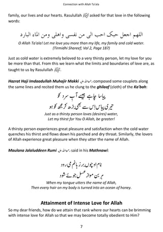 Connection with Allah Ta’ala

family, our lives and our hearts. Rasulullah
words:

asked for that love in the following

O Allah Ta'ala! Let me love you more than my life, my family and cold water.
(Tirmidhi Shareef; Vol 2, Page 187)

Just as cold water is extremely beloved to a very thirsty person, let my love for you
be more than that. From this we learn what the limits and boundaries of love are, as
taught to us by Rasulullah
.
Hazrat Haji Imdaadullah Muhajir Makki ⊑ࢫ ‫ ڬ‬composed some couplets along
the same lines and recited them us he clung to the ghilaaf (cloth) of the Ka'bah:

Ɠ ᮃ
Ɠஒ⚮

ᑜ ᙺᒎ ૪
ẵ

૪ ཋ

Just as a thirsty person loves (desires) water,
Let my thirst for You O Allah, be greater!

A thirsty person experiences great pleasure and satisfaction when the cold water
quenches his thirst and flows down his parched and dry throat. Similarly, the lovers
of Allah experience great pleasure when they utter the name of Allah.
Maulana Jalaluddeen Rumi ⊑ࢫ ‫ ڬ‬said in his Mathnawi:

ဲᐉ

ᚩ

ῇᠻጶ∎ ࿬
When my tongue utters the name of Allah,
Then every hair on my body is turned into an ocean of honey.

Attainment of Intense Love for Allah
So my dear friends, how do we attain that rank where our hearts can be brimming
with intense love for Allah so that we may become totally obedient to Him?
7

 