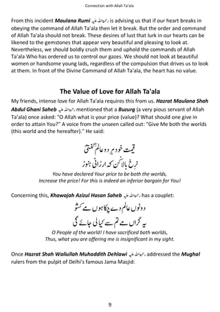 Connection with Allah Ta’ala

From this incident Maulana Rumi ⊑ࢫ ‫ ڬ‬is advising us that if our heart breaks in
obeying the command of Allah Ta'ala then let it break. But the order and command
of Allah Ta'ala should not break. These desires of lust that lurk in our hearts can be
likened to the gemstones that appear very beautiful and pleasing to look at.
Nevertheless, we should boldly crush them and uphold the commands of Allah
Ta'ala Who has ordered us to control our gazes. We should not look at beautiful
women or handsome young lads, regardless of the compulsion that drives us to look
at them. In front of the Divine Command of Allah Ta'ala, the heart has no value.

The Value of Love for Allah Ta'ala
My friends, intense love for Allah Ta'ala requires this from us. Hazrat Maulana Shah
Abdul Ghani Saheb ⊑ࢫ ‫ ڬ‬mentioned that a Buzurg (a very pious servant of Allah
Ta’ala) once asked: "O Allah what is your price (value)? What should one give in
order to attain You?" A voice from the unseen called out: "Give Me both the worlds
(this world and the hereafter)." He said:

ࢳ⇘

᨞◤

ᘦᑴ

᫾

You have declared Your price to be both the worlds,
Increase the price! For this is indeed an inferior bargain for You!

Concerning this, Khawajah Azizul Hasan Saheb ⊑ࢫ ‫ڬ‬

ჹ

ᖞ

has a couplet:

ࢳ⇘ ᑊ

Տᠻᆽ ʯẵฐჹ

ᨪ

O People of the world! I have sacrificed both worlds,
Thus, what you are offering me is insignificant in my sight.

Once Hazrat Shah Waliullah Muhaddith Dehlawi ⊑ࢫ ‫ڬ‬
rulers from the pulpit of Delhi's famous Jama Masjid:

9

addressed the Mughal

 