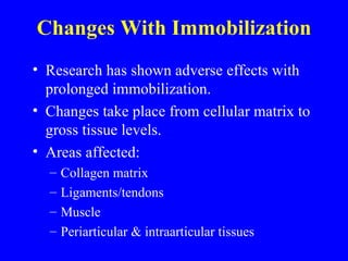 Changes With Immobilization Research has shown adverse effects with prolonged immobilization. Changes take place from cellular matrix to gross tissue levels. Areas affected: Collagen matrix Ligaments/tendons Muscle Periarticular & intraarticular tissues 