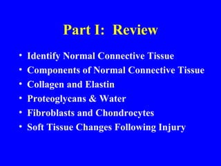 Part I:  Review Identify Normal Connective Tissue Components of Normal Connective Tissue Collagen and Elastin Proteoglycans & Water Fibroblasts and Chondrocytes Soft Tissue Changes Following Injury 