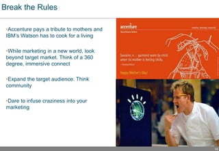 14
Break the Rules
•Accenture pays a tribute to mothers and
IBM’s Watson has to cook for a living
•While marketing in a new world, look
beyond target market. Think of a 360
degree, immersive connect
•Expand the target audience. Think
community
•Dare to infuse craziness into your
marketing
 