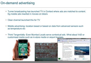 9
On-demand advertising
 Turner broadcasting has launched TV in Context where ads are matched to content.
Eg mobile ads inserted in movies on bikers
 Clear channel launched this for TV
 Mobile advertising- location based or based on data from advanced sensors such
as temperature etc
 Think Tangentially- Even Mumbai Locals serve contextual ads. What about VoD or
customised media such as in-store media or airport lounges.
 