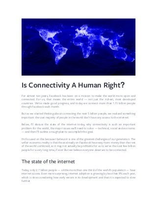 Is Connectivity A Human Right?
For almost ten years, Facebook has been on a mission to make the world more open and
connected. For us, that means the entire world — not just the richest, most developed
countries. We’ve made good progress, and today we connect more than 1.15 billion people
through Facebook each month.
But as we started thinking about connecting the next 5 billion people, we realized something
important: the vast majority of people in the world don’t have any access to the internet.
Below, I’ll discuss the state of the internet today, why connectivity is such an important
problem for the world, the major issues we’ll need to solve — technical, social and economic
— and then I’ll outline a rough plan to accomplish this goal.
I’m focused on this because I believe it is one of the greatest challenges of our generation. The
unfair economic reality is that those already on Facebook have way more money than the rest
of the world combined, so it may not actually be proﬁtable for us to serve the next few billion
people for a very long time, if ever. But we believe everyone deserves to be connected.
The state of the internet
Today, only 2.7 billion people — a little more than one third of the world’s population — have
internet access. Even more surprising, internet adoption is growing by less than 9% each year,
which is slow considering how early we are in its development and that it is expected to slow
further.
 