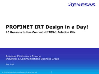 PROFINET IRT Design in a Day! 
10 Reasons to Use Connect-it! TPS-1 Solution Kits 
Renesas Electronics Europe 
Industrial & Communications Business Group 
Rev. 1.00 
© 2014 Renesas Electronics Europe. All rights reserved. 
1 
 