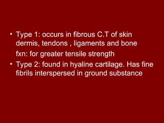 • Type 1: occurs in fibrous C.T of skin
dermis, tendons , ligaments and bone
fxn: for greater tensile strength
• Type 2: found in hyaline cartilage. Has fine
fibrils interspersed in ground substance
 