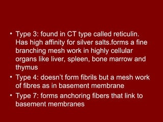 • Type 3: found in CT type called reticulin.
Has high affinity for silver salts.forms a fine
branching mesh work in highly cellular
organs like liver, spleen, bone marrow and
thymus
• Type 4: doesn’t form fibrils but a mesh work
of fibres as in basement membrane
• Type 7: forms anchoring fibers that link to
basement membranes
 