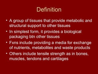 Definition
• A group of tissues that provide metabolic and
structural support to other tissues
• In simplest form, it provides a biological
packaging btn other tissues
• Fxns include providing a media for exchange
of nutrients, metabolites and waste products
• Others include tensile strength as in bones,
muscles, tendons and cartilages
 