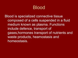 Blood
Blood is specialized connective tissue
composed of a cells suspended in a fluid
medium known as plasma. Functions
include defence, transport of
gases,hormones transport of nutrients and
waste products, heamostasis and
homeostasis.
 