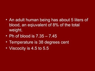 • An adult human being has about 5 liters of
blood, an eqiuvalent of 8% of the total
weight.
• Ph of blood is 7.35 – 7.45
• Temperature is 38 degrees cent
• Viscocity is 4.5 to 5.5
 