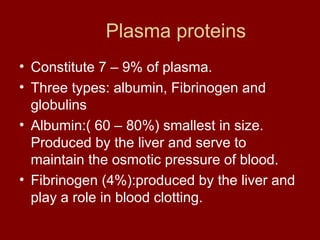 Plasma proteins
• Constitute 7 – 9% of plasma.
• Three types: albumin, Fibrinogen and
globulins
• Albumin:( 60 – 80%) smallest in size.
Produced by the liver and serve to
maintain the osmotic pressure of blood.
• Fibrinogen (4%):produced by the liver and
play a role in blood clotting.
 