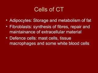 Cells of CT
• Adipocytes: Storage and metabolism of fat
• Fibroblasts: synthesis of fibres, repair and
maintainance of extracellular material
• Defence cells: mast cells, tissue
macrophages and some white blood cells
 