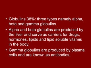 • Globulins 38%: three types namely alpha,
beta and gamma globulins
• Alpha and beta globulins are produced by
the liver and serve as carriers for drugs,
hormones, lipids and lipid soluble vitamis
in the body.
• Gamma globulins are produced by plasma
cells and are known as antibodies.
 