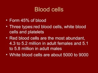 Blood cells
• Form 45% of blood
• Three types:red blood cells, white blood
cells and platelets
• Red blood cells are the most abundant,
4.3 to 5.2 million in adult females and 5.1
to 5.8 million in adult males
• White blood cells are about 5000 to 9000
 