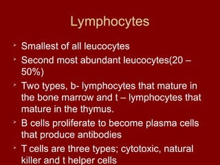 Lymphocytes

Smallest of all leucocytes

Second most abundant leucocytes(20 –
50%)

Two types, b- lymphocytes that mature in
the bone marrow and t – lymphocytes that
mature in the thymus.

B cells proliferate to become plasma cells
that produce antibodies

T cells are three types; cytotoxic, natural
killer and t helper cells
 
