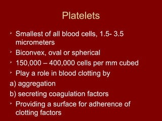 Platelets

Smallest of all blood cells, 1.5- 3.5
micrometers

Biconvex, oval or spherical

150,000 – 400,000 cells per mm cubed

Play a role in blood clotting by
a) aggregation
b) secreting coagulation factors

Providing a surface for adherence of
clotting factors
 