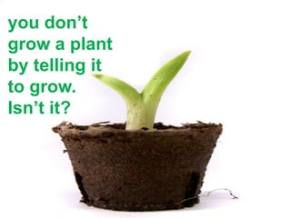 you don’t
grow a plant
by telling it
to grow.
Isn’t it?
 
