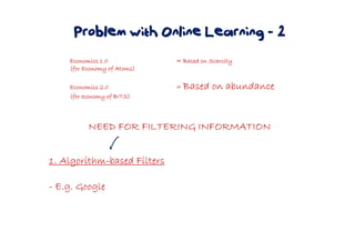 Problem with Online Learning - 2
Economics 1.0Economics 1.0Economics 1.0Economics 1.0 = Based on Scarcity= Based on Scarcity= Based on Scarcity= Based on Scarcity
(for Economy of Atoms)(for Economy of Atoms)(for Economy of Atoms)(for Economy of Atoms)
Economics 2.0Economics 2.0Economics 2.0Economics 2.0 ==== Based on abundanceBased on abundanceBased on abundanceBased on abundance
(for economy of BITS)(for economy of BITS)(for economy of BITS)(for economy of BITS)
NEED FOR FILTERING INFORMATIONNEED FOR FILTERING INFORMATIONNEED FOR FILTERING INFORMATIONNEED FOR FILTERING INFORMATION
1. Algorithm1. Algorithm1. Algorithm1. Algorithm----based Filtersbased Filtersbased Filtersbased Filters
---- E.g. GoogleE.g. GoogleE.g. GoogleE.g. Google
 
