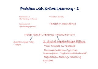Problem with Online Learning - 2
Economics 1.0Economics 1.0Economics 1.0Economics 1.0 = Based on Scarcity= Based on Scarcity= Based on Scarcity= Based on Scarcity
(for Economy of Atoms)(for Economy of Atoms)(for Economy of Atoms)(for Economy of Atoms)
Economics 2.0Economics 2.0Economics 2.0Economics 2.0 ==== Based on abundanceBased on abundanceBased on abundanceBased on abundance
(for economy of BITS)(for economy of BITS)(for economy of BITS)(for economy of BITS)
NEED FOR FILTERING INFORMATIONNEED FOR FILTERING INFORMATIONNEED FOR FILTERING INFORMATIONNEED FOR FILTERING INFORMATION
AlgorithmAlgorithmAlgorithmAlgorithm----based Filtersbased Filtersbased Filtersbased Filters
---- GoogleGoogleGoogleGoogle
2. Social Media2. Social Media2. Social Media2. Social Media----based Filtersbased Filtersbased Filtersbased Filters
Your Friends on FacebookYour Friends on FacebookYour Friends on FacebookYour Friends on Facebook
Recommendation SystemsRecommendation SystemsRecommendation SystemsRecommendation Systems
(Amazon feature(Amazon feature(Amazon feature(Amazon feature ---- ‘People who read this also read’)‘People who read this also read’)‘People who read this also read’)‘People who read this also read’)
Reputation, Rating, RankingReputation, Rating, RankingReputation, Rating, RankingReputation, Rating, Ranking
systemssystemssystemssystems
 
