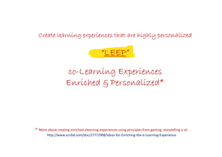 **** More about creating enriched elearning experiences using principles from gaming, storytelling is at:
http://www.scribd.com/doc/27772908/Ideas-for-Enriching-the-e-Learning-Experience
Create learning experiences that are highly personalizedCreate learning experiences that are highly personalizedCreate learning experiences that are highly personalizedCreate learning experiences that are highly personalized
““““LEEPLEEPLEEPLEEP””””
cocococo----Learning ExperiencesLearning ExperiencesLearning ExperiencesLearning Experiences
Enriched & Personalized*Enriched & Personalized*Enriched & Personalized*Enriched & Personalized*
 
