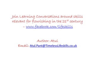 Join Learning Conversations around skillsJoin Learning Conversations around skillsJoin Learning Conversations around skillsJoin Learning Conversations around skills
relevant for flourishing in the 21relevant for flourishing in the 21relevant for flourishing in the 21relevant for flourishing in the 21stststst centurycenturycenturycentury
–––– www.facebook.com/lifeskillswww.facebook.com/lifeskillswww.facebook.com/lifeskillswww.facebook.com/lifeskills
Author: AtulAuthor: AtulAuthor: AtulAuthor: Atul
Email:Email:Email:Email: Atul.Pant@TimelessLifeskills.co.uk
 