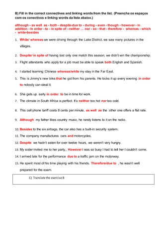 B) Fill in the correct connectives and linking words from the list. (Preencha os espaços
com os conectivos e linking words da lista abaixo.)
although - as well as - both - despite-due to - during - even - though - however - in
addition - in order - to - in spite of - neither … nor - so - that - therefore - whereas - which
- while-besides
1. While/ whereas we were driving through the Lake District, we saw many pictures in the
villages.
2. Despite/ in spite of having lost only one match this season, we didn’t win the championship.
3. Flight attendants who apply for a job must be able to speak both English and Spanish.
4. I started learning Chinese whereas/while my stay in the Far East.
5. This is Jimmy’s new bike,that he got from his parents. He locks it up every evening in order
to nobody can steal it.
6. She gets up early in order to be in time for work.
7. The climate in South Africa is perfect. It’s neither too hot nor too cold.
8. This cell phone tariff costs 8 cents per minute, as well as the other one offers a flat rate.
9. Although my father likes country music, he rarely listens to it on the radio.
10. Besides to the six airbags, the car also has a built-in security system.
11. The company manufactures cars and motorcycles.
12. Despite we hadn’t eaten for over twelve hours, we weren’t very hungry.
13. My sister invited me to her party., However I was so busy I had to tell her I couldn’t come.
14. I arrived late for the performance due to a traffic jam on the motorway.
15. He spent most of his time playing with his friends. Therefore/due to , he wasn’t well
prepared for the exam.
C) Translate the exercise B
 