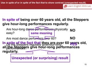 Use in spite of or in spite of the fact that to show contrast (unexpected result). 
In spite of being over 60 years old, all the Steppers 
give hour-long performances regularly. 
10 
Are hour-long dance performances physically 
easy? 
same meaning 
Are most dance performers over 60? 
In spite of the fact that they are over 60 years old, 
Do the Steppers regularly give hour-long 
all performances? 
the Steppers give hour-long performances 
regularly. 
NO 
NO 
YES 
Unexpected (or surprising) result 
 
