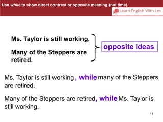 11 
Use while to show direct contrast or opposite meaning (not time). 
Ms. Taylor is still working. 
Many of the Steppers are 
retired. 
opposite ideas 
Ms. Taylor is still working , whilemany of the Steppers 
are retired. 
Many of the Steppers are retired , whileMs. Taylor is 
still working. 
 