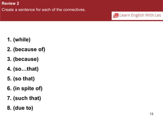 13 
Review 2 
Create a sentence for each of the connectives. 
1. (while) 
2. (because of) 
3. (because) 
4. (so…that) 
5. (so that) 
6. (in spite of) 
7. (such that) 
8. (due to) 
 