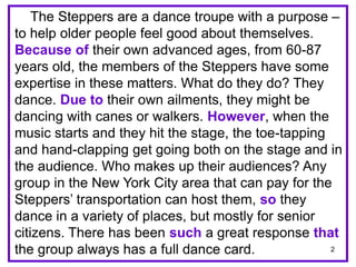 The Steppers are a dance troupe with a purpose – 
to help older people feel good about themselves. 
Because of their own advanced ages, from 60-87 
years old, the members of the Steppers have some 
expertise in these matters. What do they do? They 
dance. Due to their own ailments, they might be 
dancing with canes or walkers. However, when the 
music starts and they hit the stage, the toe-tapping 
and hand-clapping get going both on the stage and in 
the audience. Who makes up their audiences? Any 
group in the New York City area that can pay for the 
Steppers’ transportation can host them, so they 
dance in a variety of places, but mostly for senior 
citizens. There has been such a great response that 
the group always has a full dance card. 
2 
 