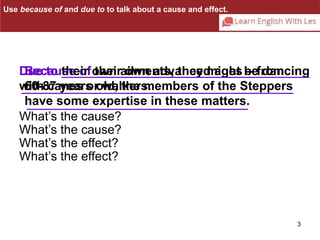 Use because of and due to to talk about a cause and effect. 
Due to their own ailments, they might be dancing 
with canes or walkers. 
3 
Because of their own advanced ages – from 
60-87 years old, the members of the Steppers 
have some expertise in these matters. 
What’s the cause? 
What’s the cause? 
What’s the effect? 
What’s the effect? 
 