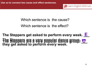 E 
The Steppers get asked to perform every week. ___ 
The Steppers are a very popular dance group. ___ 
The Steppers are a very popular dance group, so 
they get asked to perform every week. 
4 
Which sentence is the cause? 
Which sentence is the effect? 
C 
Use so to connect two cause and effect sentences. 
 