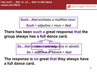 5 
Use such … that or so … that to talk about 
cause and effect. 
Such…that encloses a modified noun: 
Such + adjective + noun + that 
There has been such a great response that the 
group always has a full dance card. 
So…that encloses same meaning 
and adjective or adverb: 
So + adjective or adverb + that 
The response is so great that they always have 
a full dance card. 
 