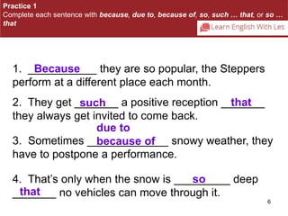 Practice 1 
Complete each sentence with because, due to, because of, so, such … that, or so … 
that 
Because 
2. They get _______ such a positive reception _______ 
that 
they always get invited to come back. 
due to 
because of 
3. Sometimes _____________ snowy weather, they 
have to postpone a performance. 
6 
1. ___________ they are so popular, the Steppers 
perform at a different place each month. 
4. That’s only when the snow is _________ so 
deep 
_______ that 
no vehicles can move through it. 
 