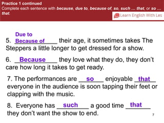 Practice 1 continued 
Complete each sentence with because, due to, because of, so, such … that, or so … 
that. 
5. ____________ their age, it sometimes takes The 
Steppers a little longer to get dressed for a show. 
6. ____________ they love what they do, they don’t 
care how long it takes to get ready. 
7. The performances are _______ enjoyable ______ 
everyone in the audience is soon tapping their feet or 
clapping with the music. 
8. Everyone has _________ a good time _______ 
they don’t want the show to end. 
7 
Due to 
Because of 
Because 
so that 
such that 
 