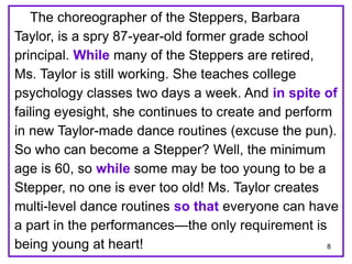 8 
The choreographer of the Steppers, Barbara 
Taylor, is a spry 87-year-old former grade school 
principal. While many of the Steppers are retired, 
Ms. Taylor is still working. She teaches college 
psychology classes two days a week. And in spite of 
failing eyesight, she continues to create and perform 
in new Taylor-made dance routines (excuse the pun). 
So who can become a Stepper? Well, the minimum 
age is 60, so while some may be too young to be a 
Stepper, no one is ever too old! Ms. Taylor creates 
multi-level dance routines so that everyone can have 
a part in the performances—the only requirement is 
being young at heart! 
 