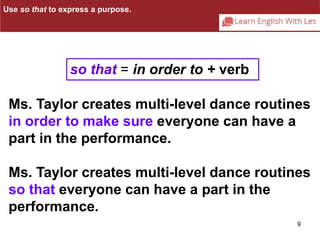 Use so that to express a purpose. 
Ms. Taylor creates multi-level dance routines 
in order to make sure everyone can have a 
part in the performance. 
Ms. Taylor creates multi-level dance routines 
so that everyone can have a part in the 
performance. 
9 
so that = in order to + verb 
 