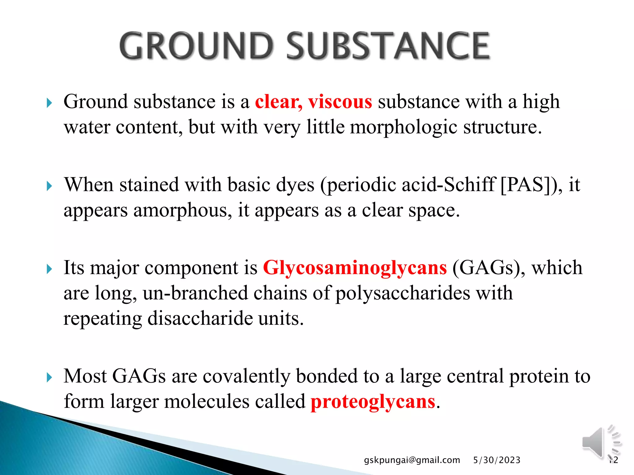  Ground substance is a clear, viscous substance with a high
water content, but with very little morphologic structure.
 When stained with basic dyes (periodic acid-Schiff [PAS]), it
appears amorphous, it appears as a clear space.
 Its major component is Glycosaminoglycans (GAGs), which
are long, un-branched chains of polysaccharides with
repeating disaccharide units.
 Most GAGs are covalently bonded to a large central protein to
form larger molecules called proteoglycans.
12
gskpungai@gmail.com 5/30/2023
 